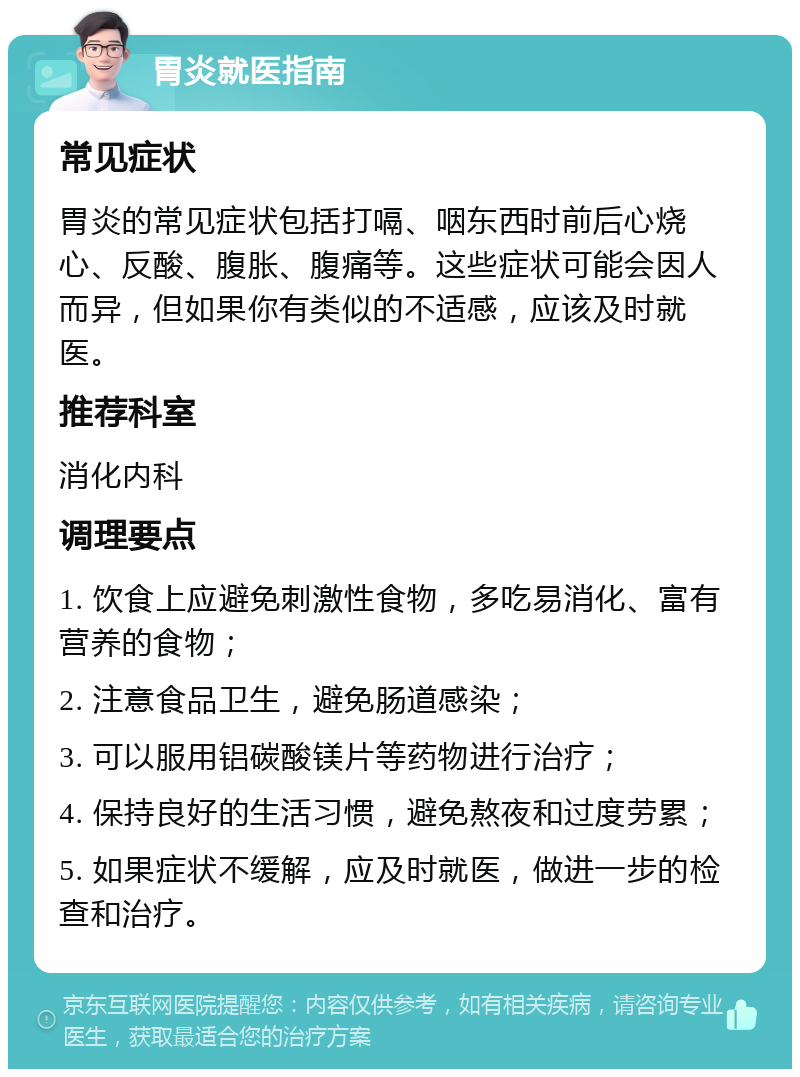 胃炎就医指南 常见症状 胃炎的常见症状包括打嗝、咽东西时前后心烧心、反酸、腹胀、腹痛等。这些症状可能会因人而异，但如果你有类似的不适感，应该及时就医。 推荐科室 消化内科 调理要点 1. 饮食上应避免刺激性食物，多吃易消化、富有营养的食物； 2. 注意食品卫生，避免肠道感染； 3. 可以服用铝碳酸镁片等药物进行治疗； 4. 保持良好的生活习惯，避免熬夜和过度劳累； 5. 如果症状不缓解，应及时就医，做进一步的检查和治疗。