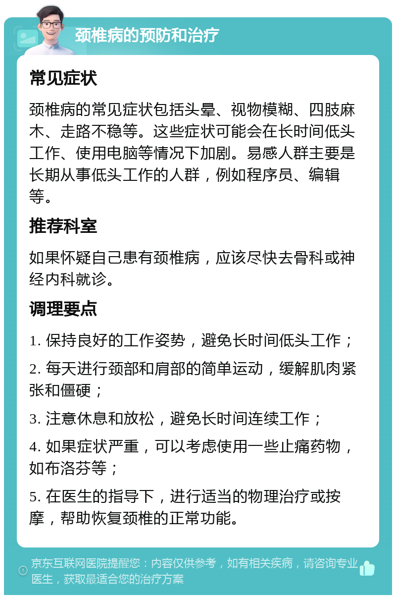 颈椎病的预防和治疗 常见症状 颈椎病的常见症状包括头晕、视物模糊、四肢麻木、走路不稳等。这些症状可能会在长时间低头工作、使用电脑等情况下加剧。易感人群主要是长期从事低头工作的人群，例如程序员、编辑等。 推荐科室 如果怀疑自己患有颈椎病，应该尽快去骨科或神经内科就诊。 调理要点 1. 保持良好的工作姿势，避免长时间低头工作； 2. 每天进行颈部和肩部的简单运动，缓解肌肉紧张和僵硬； 3. 注意休息和放松，避免长时间连续工作； 4. 如果症状严重，可以考虑使用一些止痛药物，如布洛芬等； 5. 在医生的指导下，进行适当的物理治疗或按摩，帮助恢复颈椎的正常功能。