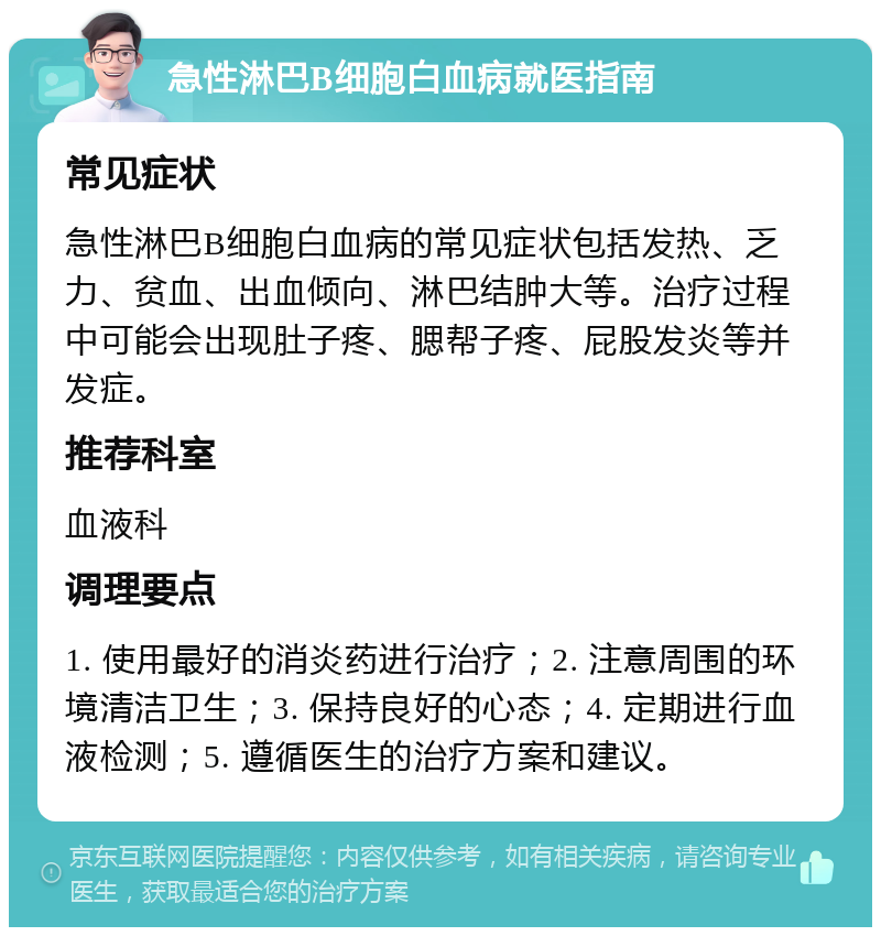 急性淋巴B细胞白血病就医指南 常见症状 急性淋巴B细胞白血病的常见症状包括发热、乏力、贫血、出血倾向、淋巴结肿大等。治疗过程中可能会出现肚子疼、腮帮子疼、屁股发炎等并发症。 推荐科室 血液科 调理要点 1. 使用最好的消炎药进行治疗；2. 注意周围的环境清洁卫生；3. 保持良好的心态；4. 定期进行血液检测；5. 遵循医生的治疗方案和建议。