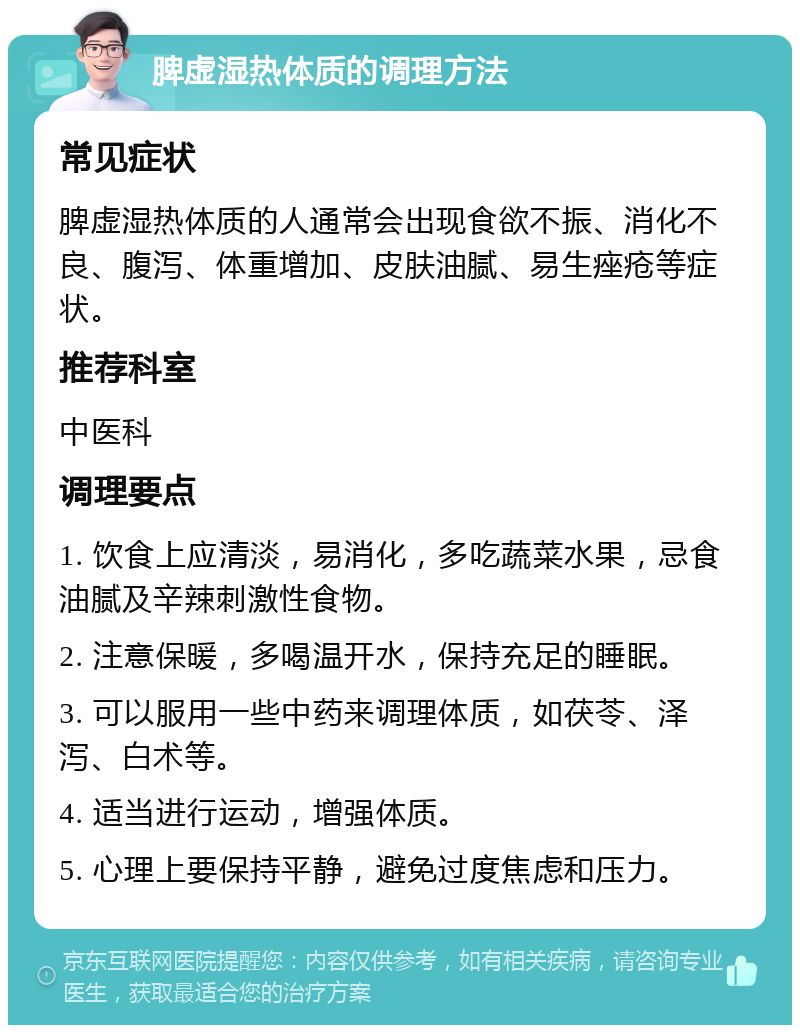 脾虚湿热体质的调理方法 常见症状 脾虚湿热体质的人通常会出现食欲不振、消化不良、腹泻、体重增加、皮肤油腻、易生痤疮等症状。 推荐科室 中医科 调理要点 1. 饮食上应清淡，易消化，多吃蔬菜水果，忌食油腻及辛辣刺激性食物。 2. 注意保暖，多喝温开水，保持充足的睡眠。 3. 可以服用一些中药来调理体质，如茯苓、泽泻、白术等。 4. 适当进行运动，增强体质。 5. 心理上要保持平静，避免过度焦虑和压力。