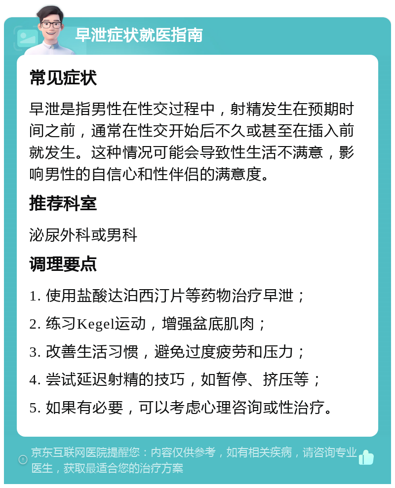 早泄症状就医指南 常见症状 早泄是指男性在性交过程中，射精发生在预期时间之前，通常在性交开始后不久或甚至在插入前就发生。这种情况可能会导致性生活不满意，影响男性的自信心和性伴侣的满意度。 推荐科室 泌尿外科或男科 调理要点 1. 使用盐酸达泊西汀片等药物治疗早泄； 2. 练习Kegel运动，增强盆底肌肉； 3. 改善生活习惯，避免过度疲劳和压力； 4. 尝试延迟射精的技巧，如暂停、挤压等； 5. 如果有必要，可以考虑心理咨询或性治疗。