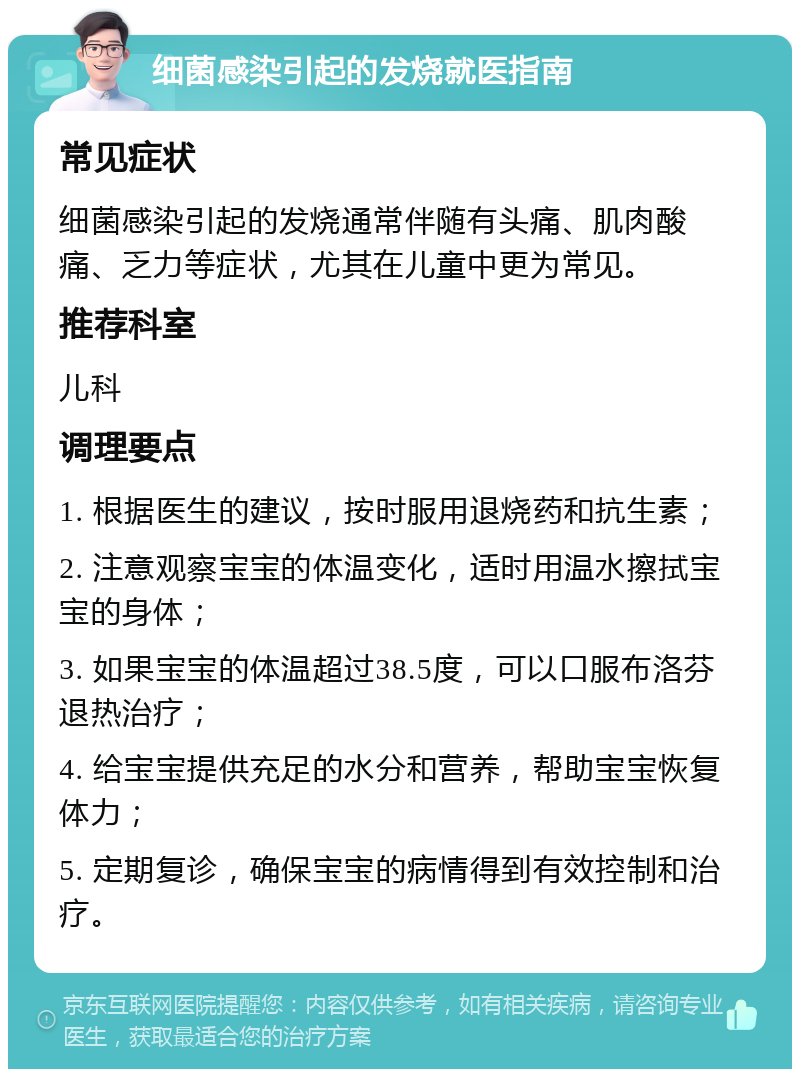 细菌感染引起的发烧就医指南 常见症状 细菌感染引起的发烧通常伴随有头痛、肌肉酸痛、乏力等症状，尤其在儿童中更为常见。 推荐科室 儿科 调理要点 1. 根据医生的建议，按时服用退烧药和抗生素； 2. 注意观察宝宝的体温变化，适时用温水擦拭宝宝的身体； 3. 如果宝宝的体温超过38.5度，可以口服布洛芬退热治疗； 4. 给宝宝提供充足的水分和营养，帮助宝宝恢复体力； 5. 定期复诊，确保宝宝的病情得到有效控制和治疗。