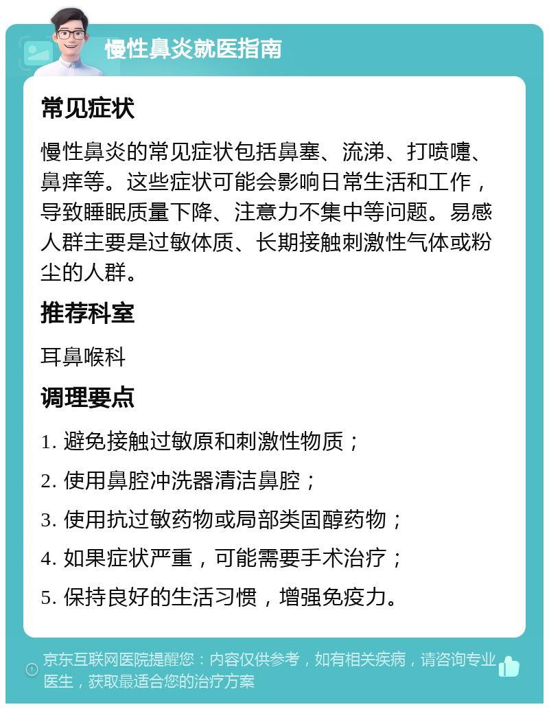 慢性鼻炎就医指南 常见症状 慢性鼻炎的常见症状包括鼻塞、流涕、打喷嚏、鼻痒等。这些症状可能会影响日常生活和工作，导致睡眠质量下降、注意力不集中等问题。易感人群主要是过敏体质、长期接触刺激性气体或粉尘的人群。 推荐科室 耳鼻喉科 调理要点 1. 避免接触过敏原和刺激性物质； 2. 使用鼻腔冲洗器清洁鼻腔； 3. 使用抗过敏药物或局部类固醇药物； 4. 如果症状严重，可能需要手术治疗； 5. 保持良好的生活习惯，增强免疫力。