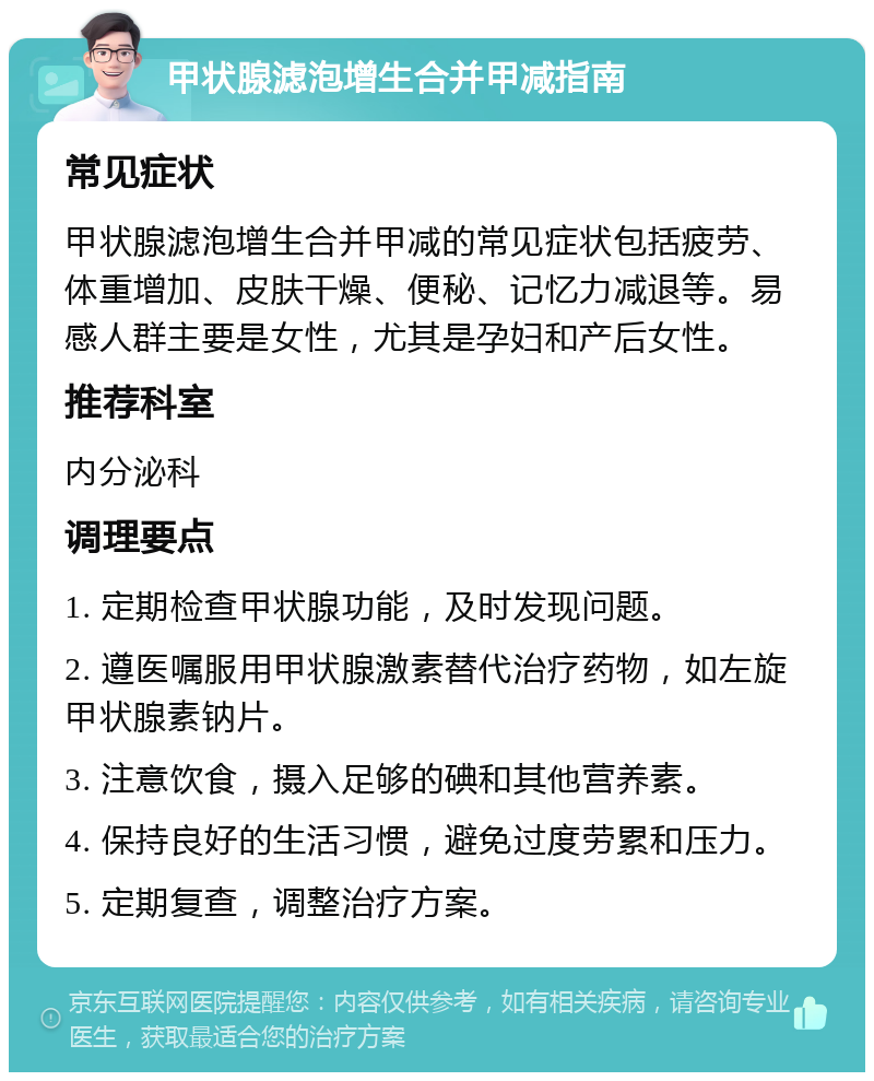 甲状腺滤泡增生合并甲减指南 常见症状 甲状腺滤泡增生合并甲减的常见症状包括疲劳、体重增加、皮肤干燥、便秘、记忆力减退等。易感人群主要是女性，尤其是孕妇和产后女性。 推荐科室 内分泌科 调理要点 1. 定期检查甲状腺功能，及时发现问题。 2. 遵医嘱服用甲状腺激素替代治疗药物，如左旋甲状腺素钠片。 3. 注意饮食，摄入足够的碘和其他营养素。 4. 保持良好的生活习惯，避免过度劳累和压力。 5. 定期复查，调整治疗方案。