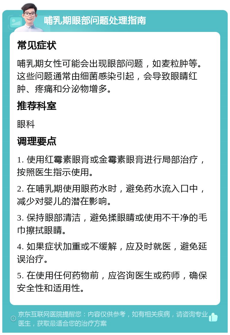 哺乳期眼部问题处理指南 常见症状 哺乳期女性可能会出现眼部问题，如麦粒肿等。这些问题通常由细菌感染引起，会导致眼睛红肿、疼痛和分泌物增多。 推荐科室 眼科 调理要点 1. 使用红霉素眼膏或金霉素眼膏进行局部治疗，按照医生指示使用。 2. 在哺乳期使用眼药水时，避免药水流入口中，减少对婴儿的潜在影响。 3. 保持眼部清洁，避免揉眼睛或使用不干净的毛巾擦拭眼睛。 4. 如果症状加重或不缓解，应及时就医，避免延误治疗。 5. 在使用任何药物前，应咨询医生或药师，确保安全性和适用性。