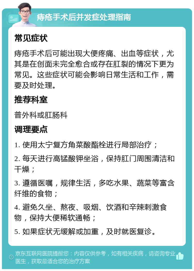 痔疮手术后并发症处理指南 常见症状 痔疮手术后可能出现大便疼痛、出血等症状，尤其是在创面未完全愈合或存在肛裂的情况下更为常见。这些症状可能会影响日常生活和工作，需要及时处理。 推荐科室 普外科或肛肠科 调理要点 1. 使用太宁复方角菜酸酯栓进行局部治疗； 2. 每天进行高锰酸钾坐浴，保持肛门周围清洁和干燥； 3. 遵循医嘱，规律生活，多吃水果、蔬菜等富含纤维的食物； 4. 避免久坐、熬夜、吸烟、饮酒和辛辣刺激食物，保持大便稀软通畅； 5. 如果症状无缓解或加重，及时就医复诊。