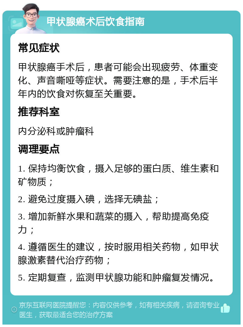 甲状腺癌术后饮食指南 常见症状 甲状腺癌手术后，患者可能会出现疲劳、体重变化、声音嘶哑等症状。需要注意的是，手术后半年内的饮食对恢复至关重要。 推荐科室 内分泌科或肿瘤科 调理要点 1. 保持均衡饮食，摄入足够的蛋白质、维生素和矿物质； 2. 避免过度摄入碘，选择无碘盐； 3. 增加新鲜水果和蔬菜的摄入，帮助提高免疫力； 4. 遵循医生的建议，按时服用相关药物，如甲状腺激素替代治疗药物； 5. 定期复查，监测甲状腺功能和肿瘤复发情况。