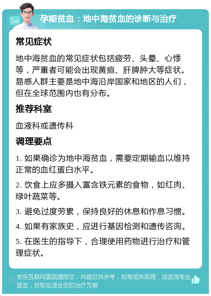 孕期贫血：地中海贫血的诊断与治疗 常见症状 地中海贫血的常见症状包括疲劳、头晕、心悸等，严重者可能会出现黄疸、肝脾肿大等症状。易感人群主要是地中海沿岸国家和地区的人们，但在全球范围内也有分布。 推荐科室 血液科或遗传科 调理要点 1. 如果确诊为地中海贫血，需要定期输血以维持正常的血红蛋白水平。 2. 饮食上应多摄入富含铁元素的食物，如红肉、绿叶蔬菜等。 3. 避免过度劳累，保持良好的休息和作息习惯。 4. 如果有家族史，应进行基因检测和遗传咨询。 5. 在医生的指导下，合理使用药物进行治疗和管理症状。