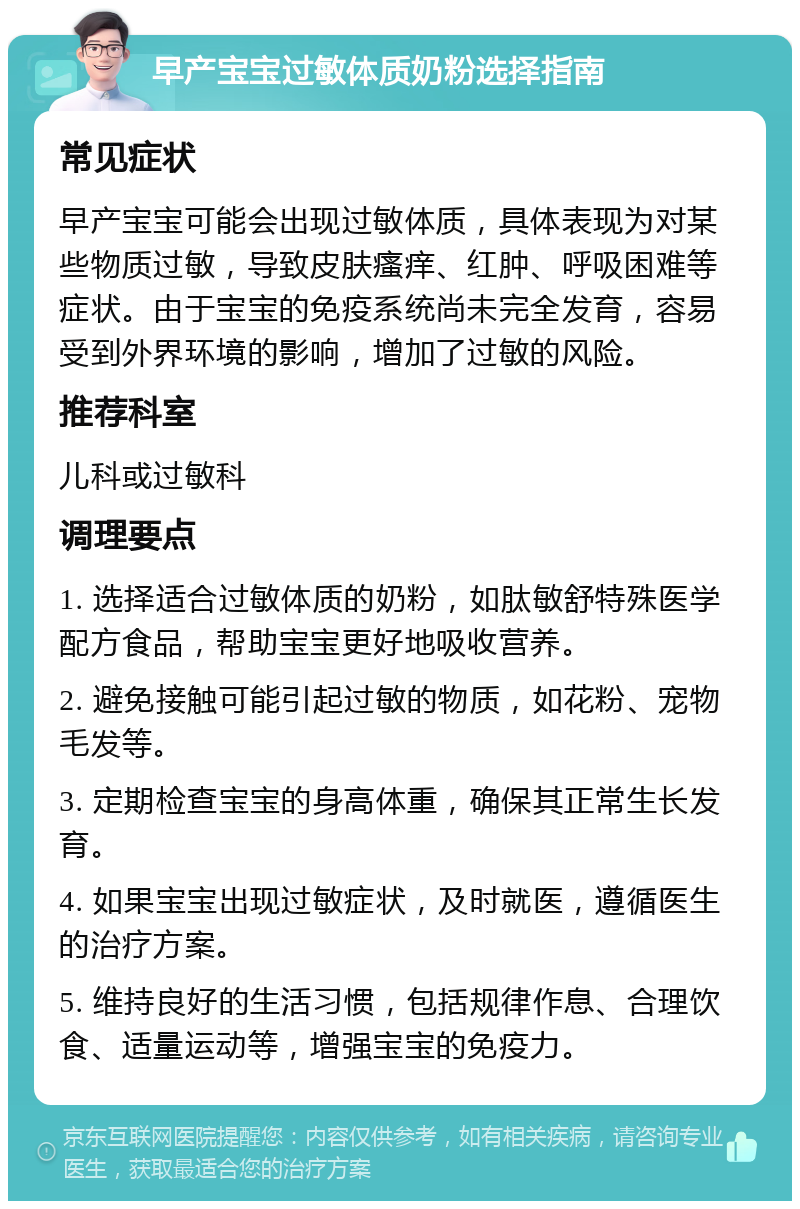 早产宝宝过敏体质奶粉选择指南 常见症状 早产宝宝可能会出现过敏体质，具体表现为对某些物质过敏，导致皮肤瘙痒、红肿、呼吸困难等症状。由于宝宝的免疫系统尚未完全发育，容易受到外界环境的影响，增加了过敏的风险。 推荐科室 儿科或过敏科 调理要点 1. 选择适合过敏体质的奶粉，如肽敏舒特殊医学配方食品，帮助宝宝更好地吸收营养。 2. 避免接触可能引起过敏的物质，如花粉、宠物毛发等。 3. 定期检查宝宝的身高体重，确保其正常生长发育。 4. 如果宝宝出现过敏症状，及时就医，遵循医生的治疗方案。 5. 维持良好的生活习惯，包括规律作息、合理饮食、适量运动等，增强宝宝的免疫力。