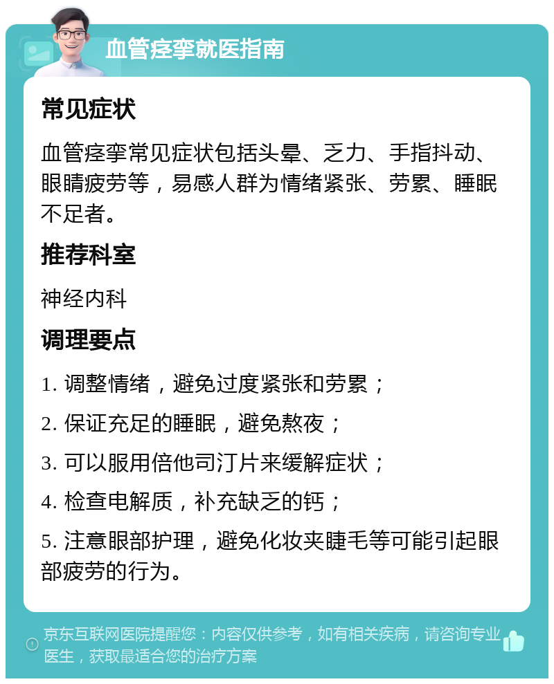 血管痉挛就医指南 常见症状 血管痉挛常见症状包括头晕、乏力、手指抖动、眼睛疲劳等，易感人群为情绪紧张、劳累、睡眠不足者。 推荐科室 神经内科 调理要点 1. 调整情绪，避免过度紧张和劳累； 2. 保证充足的睡眠，避免熬夜； 3. 可以服用倍他司汀片来缓解症状； 4. 检查电解质，补充缺乏的钙； 5. 注意眼部护理，避免化妆夹睫毛等可能引起眼部疲劳的行为。