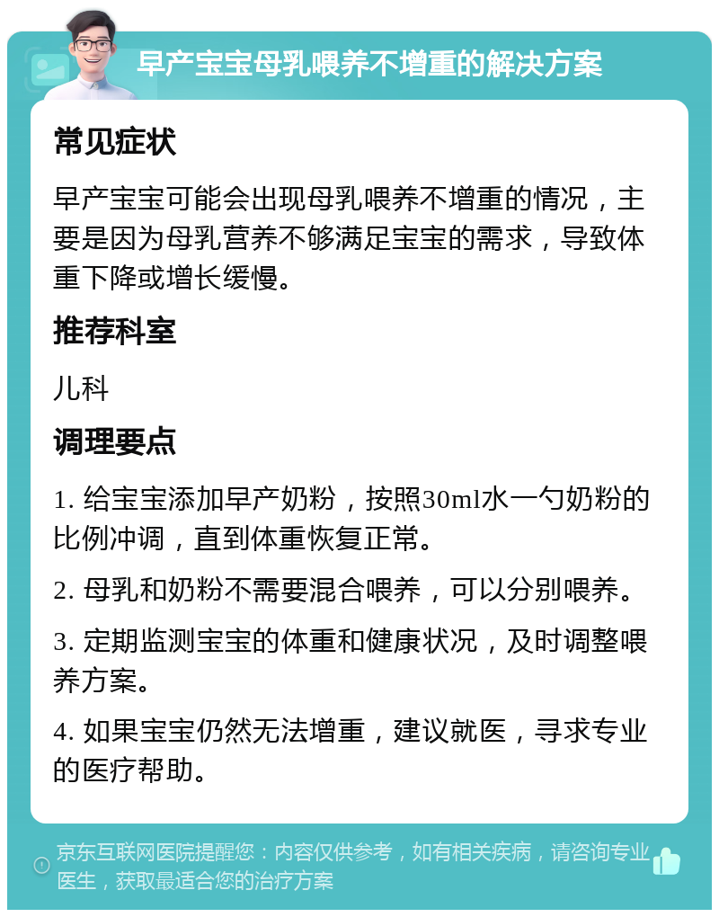 早产宝宝母乳喂养不增重的解决方案 常见症状 早产宝宝可能会出现母乳喂养不增重的情况，主要是因为母乳营养不够满足宝宝的需求，导致体重下降或增长缓慢。 推荐科室 儿科 调理要点 1. 给宝宝添加早产奶粉，按照30ml水一勺奶粉的比例冲调，直到体重恢复正常。 2. 母乳和奶粉不需要混合喂养，可以分别喂养。 3. 定期监测宝宝的体重和健康状况，及时调整喂养方案。 4. 如果宝宝仍然无法增重，建议就医，寻求专业的医疗帮助。