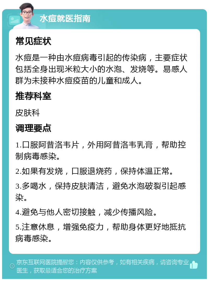 水痘就医指南 常见症状 水痘是一种由水痘病毒引起的传染病，主要症状包括全身出现米粒大小的水泡、发烧等。易感人群为未接种水痘疫苗的儿童和成人。 推荐科室 皮肤科 调理要点 1.口服阿昔洛韦片，外用阿昔洛韦乳膏，帮助控制病毒感染。 2.如果有发烧，口服退烧药，保持体温正常。 3.多喝水，保持皮肤清洁，避免水泡破裂引起感染。 4.避免与他人密切接触，减少传播风险。 5.注意休息，增强免疫力，帮助身体更好地抵抗病毒感染。