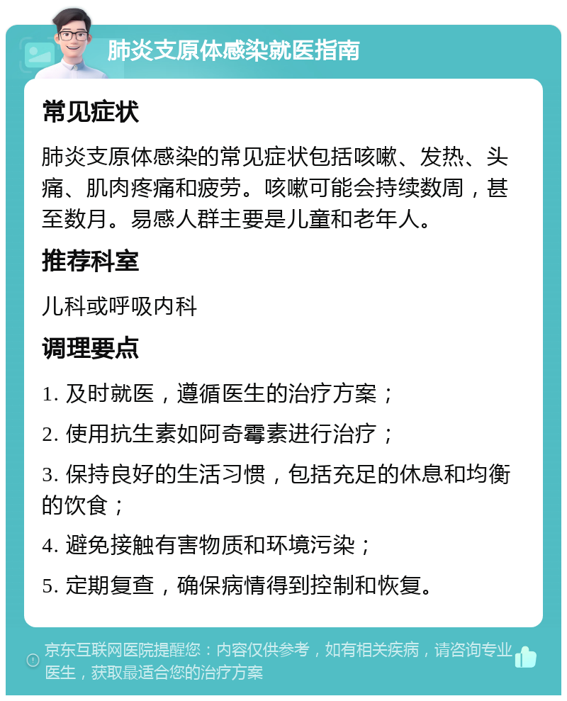 肺炎支原体感染就医指南 常见症状 肺炎支原体感染的常见症状包括咳嗽、发热、头痛、肌肉疼痛和疲劳。咳嗽可能会持续数周，甚至数月。易感人群主要是儿童和老年人。 推荐科室 儿科或呼吸内科 调理要点 1. 及时就医，遵循医生的治疗方案； 2. 使用抗生素如阿奇霉素进行治疗； 3. 保持良好的生活习惯，包括充足的休息和均衡的饮食； 4. 避免接触有害物质和环境污染； 5. 定期复查，确保病情得到控制和恢复。