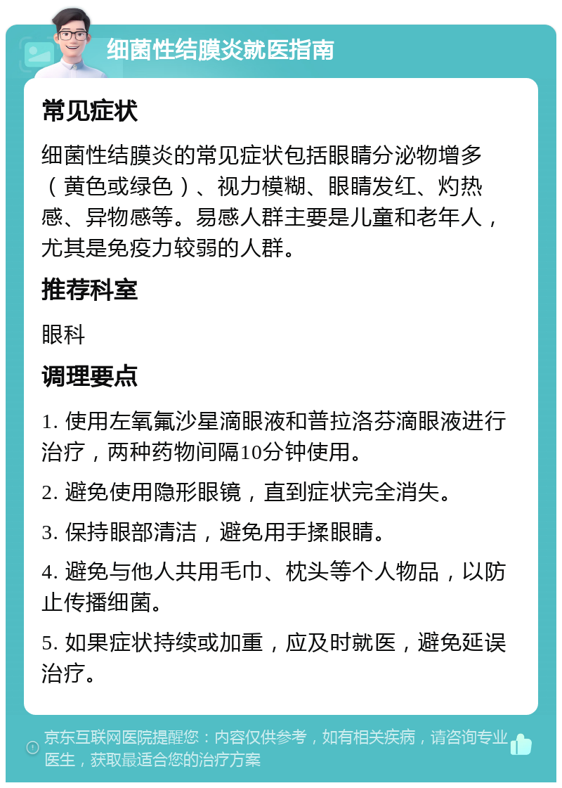 细菌性结膜炎就医指南 常见症状 细菌性结膜炎的常见症状包括眼睛分泌物增多（黄色或绿色）、视力模糊、眼睛发红、灼热感、异物感等。易感人群主要是儿童和老年人，尤其是免疫力较弱的人群。 推荐科室 眼科 调理要点 1. 使用左氧氟沙星滴眼液和普拉洛芬滴眼液进行治疗，两种药物间隔10分钟使用。 2. 避免使用隐形眼镜，直到症状完全消失。 3. 保持眼部清洁，避免用手揉眼睛。 4. 避免与他人共用毛巾、枕头等个人物品，以防止传播细菌。 5. 如果症状持续或加重，应及时就医，避免延误治疗。