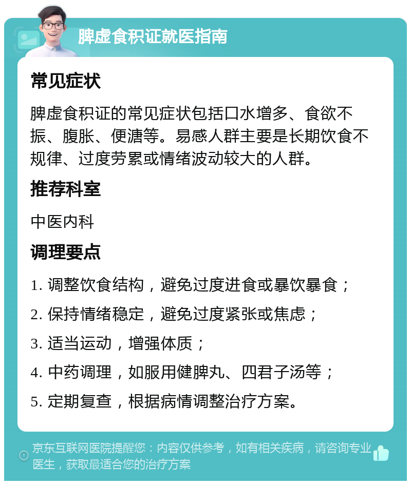 脾虚食积证就医指南 常见症状 脾虚食积证的常见症状包括口水增多、食欲不振、腹胀、便溏等。易感人群主要是长期饮食不规律、过度劳累或情绪波动较大的人群。 推荐科室 中医内科 调理要点 1. 调整饮食结构，避免过度进食或暴饮暴食； 2. 保持情绪稳定，避免过度紧张或焦虑； 3. 适当运动，增强体质； 4. 中药调理，如服用健脾丸、四君子汤等； 5. 定期复查，根据病情调整治疗方案。