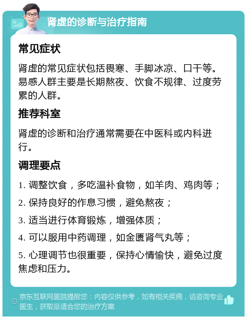 肾虚的诊断与治疗指南 常见症状 肾虚的常见症状包括畏寒、手脚冰凉、口干等。易感人群主要是长期熬夜、饮食不规律、过度劳累的人群。 推荐科室 肾虚的诊断和治疗通常需要在中医科或内科进行。 调理要点 1. 调整饮食，多吃温补食物，如羊肉、鸡肉等； 2. 保持良好的作息习惯，避免熬夜； 3. 适当进行体育锻炼，增强体质； 4. 可以服用中药调理，如金匮肾气丸等； 5. 心理调节也很重要，保持心情愉快，避免过度焦虑和压力。