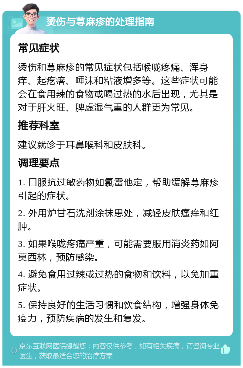 烫伤与荨麻疹的处理指南 常见症状 烫伤和荨麻疹的常见症状包括喉咙疼痛、浑身痒、起疙瘩、唾沫和粘液增多等。这些症状可能会在食用辣的食物或喝过热的水后出现，尤其是对于肝火旺、脾虚湿气重的人群更为常见。 推荐科室 建议就诊于耳鼻喉科和皮肤科。 调理要点 1. 口服抗过敏药物如氯雷他定，帮助缓解荨麻疹引起的症状。 2. 外用炉甘石洗剂涂抹患处，减轻皮肤瘙痒和红肿。 3. 如果喉咙疼痛严重，可能需要服用消炎药如阿莫西林，预防感染。 4. 避免食用过辣或过热的食物和饮料，以免加重症状。 5. 保持良好的生活习惯和饮食结构，增强身体免疫力，预防疾病的发生和复发。