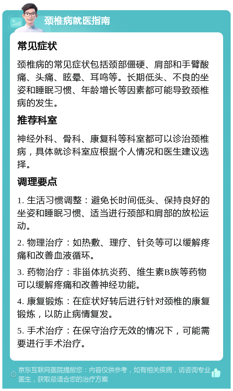 颈椎病就医指南 常见症状 颈椎病的常见症状包括颈部僵硬、肩部和手臂酸痛、头痛、眩晕、耳鸣等。长期低头、不良的坐姿和睡眠习惯、年龄增长等因素都可能导致颈椎病的发生。 推荐科室 神经外科、骨科、康复科等科室都可以诊治颈椎病，具体就诊科室应根据个人情况和医生建议选择。 调理要点 1. 生活习惯调整：避免长时间低头、保持良好的坐姿和睡眠习惯、适当进行颈部和肩部的放松运动。 2. 物理治疗：如热敷、理疗、针灸等可以缓解疼痛和改善血液循环。 3. 药物治疗：非甾体抗炎药、维生素B族等药物可以缓解疼痛和改善神经功能。 4. 康复锻炼：在症状好转后进行针对颈椎的康复锻炼，以防止病情复发。 5. 手术治疗：在保守治疗无效的情况下，可能需要进行手术治疗。