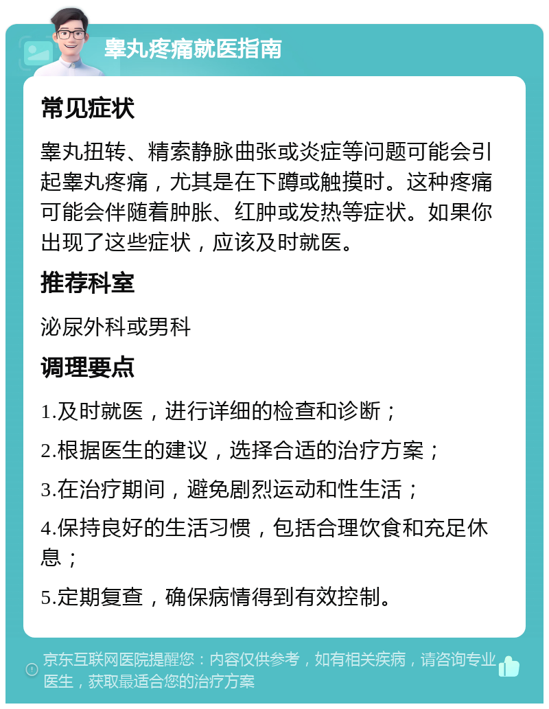 睾丸疼痛就医指南 常见症状 睾丸扭转、精索静脉曲张或炎症等问题可能会引起睾丸疼痛，尤其是在下蹲或触摸时。这种疼痛可能会伴随着肿胀、红肿或发热等症状。如果你出现了这些症状，应该及时就医。 推荐科室 泌尿外科或男科 调理要点 1.及时就医，进行详细的检查和诊断； 2.根据医生的建议，选择合适的治疗方案； 3.在治疗期间，避免剧烈运动和性生活； 4.保持良好的生活习惯，包括合理饮食和充足休息； 5.定期复查，确保病情得到有效控制。