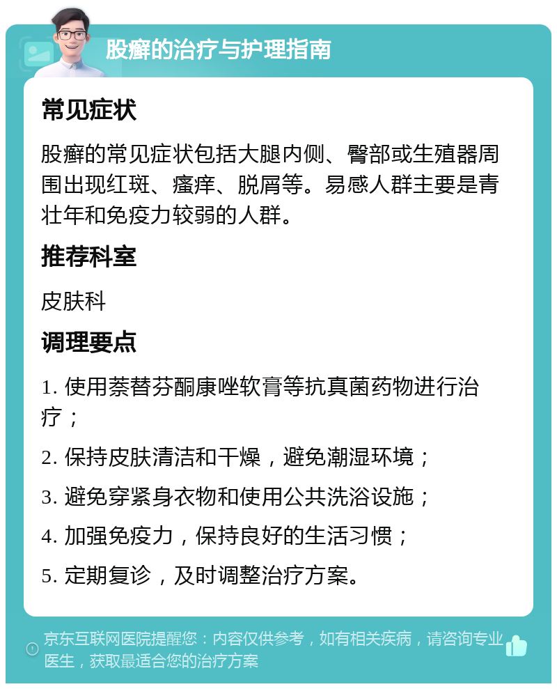 股癣的治疗与护理指南 常见症状 股癣的常见症状包括大腿内侧、臀部或生殖器周围出现红斑、瘙痒、脱屑等。易感人群主要是青壮年和免疫力较弱的人群。 推荐科室 皮肤科 调理要点 1. 使用萘替芬酮康唑软膏等抗真菌药物进行治疗； 2. 保持皮肤清洁和干燥，避免潮湿环境； 3. 避免穿紧身衣物和使用公共洗浴设施； 4. 加强免疫力，保持良好的生活习惯； 5. 定期复诊，及时调整治疗方案。