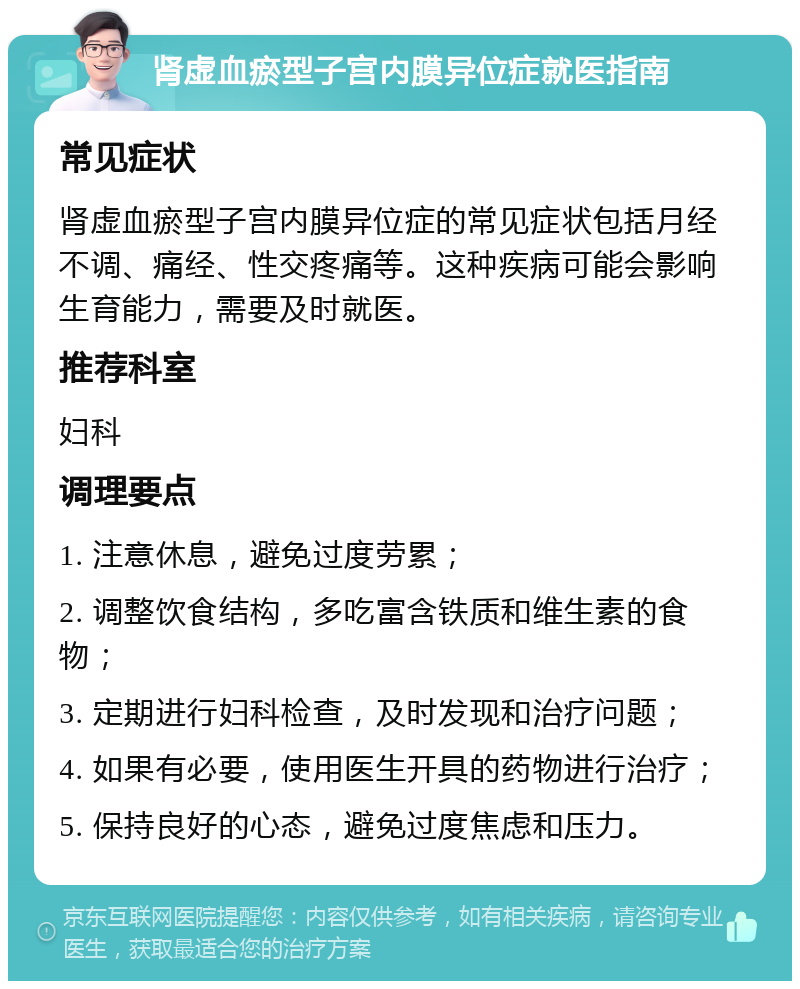 肾虚血瘀型子宫内膜异位症就医指南 常见症状 肾虚血瘀型子宫内膜异位症的常见症状包括月经不调、痛经、性交疼痛等。这种疾病可能会影响生育能力，需要及时就医。 推荐科室 妇科 调理要点 1. 注意休息，避免过度劳累； 2. 调整饮食结构，多吃富含铁质和维生素的食物； 3. 定期进行妇科检查，及时发现和治疗问题； 4. 如果有必要，使用医生开具的药物进行治疗； 5. 保持良好的心态，避免过度焦虑和压力。