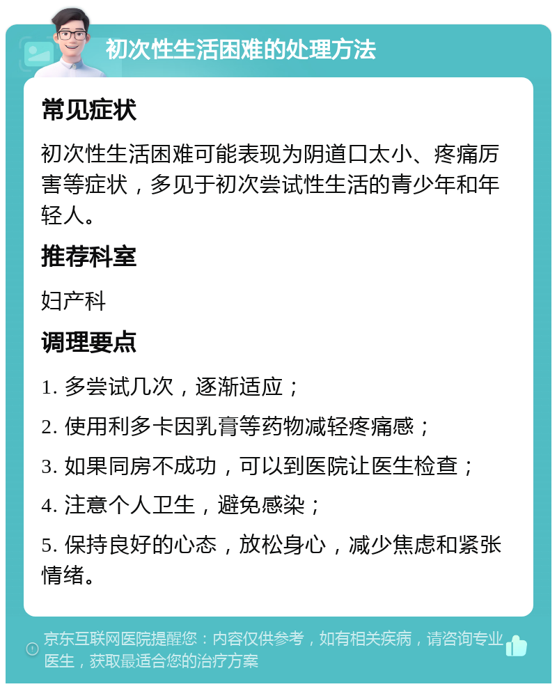 初次性生活困难的处理方法 常见症状 初次性生活困难可能表现为阴道口太小、疼痛厉害等症状，多见于初次尝试性生活的青少年和年轻人。 推荐科室 妇产科 调理要点 1. 多尝试几次，逐渐适应； 2. 使用利多卡因乳膏等药物减轻疼痛感； 3. 如果同房不成功，可以到医院让医生检查； 4. 注意个人卫生，避免感染； 5. 保持良好的心态，放松身心，减少焦虑和紧张情绪。