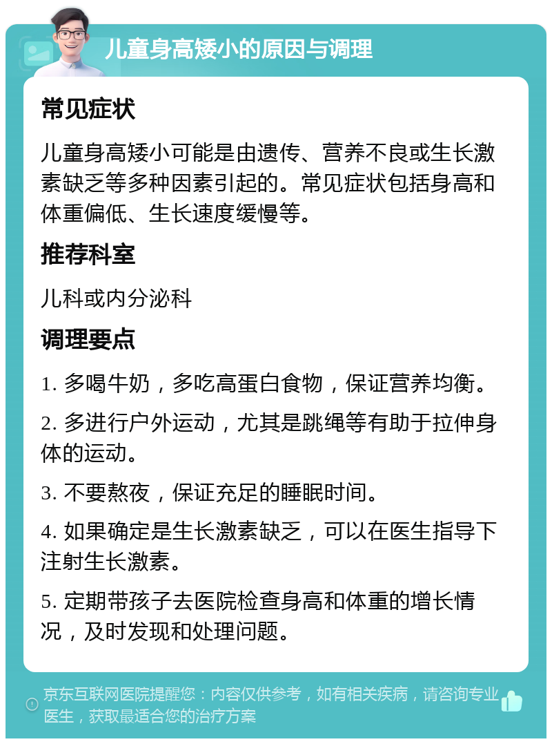 儿童身高矮小的原因与调理 常见症状 儿童身高矮小可能是由遗传、营养不良或生长激素缺乏等多种因素引起的。常见症状包括身高和体重偏低、生长速度缓慢等。 推荐科室 儿科或内分泌科 调理要点 1. 多喝牛奶，多吃高蛋白食物，保证营养均衡。 2. 多进行户外运动，尤其是跳绳等有助于拉伸身体的运动。 3. 不要熬夜，保证充足的睡眠时间。 4. 如果确定是生长激素缺乏，可以在医生指导下注射生长激素。 5. 定期带孩子去医院检查身高和体重的增长情况，及时发现和处理问题。