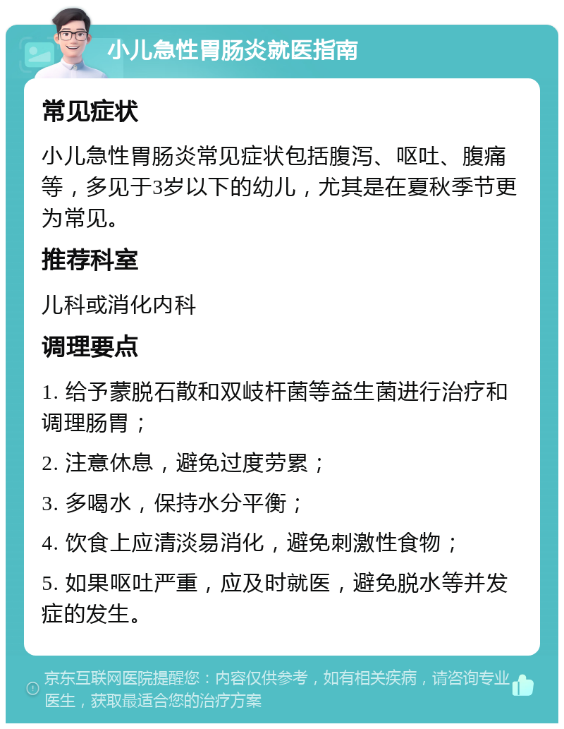 小儿急性胃肠炎就医指南 常见症状 小儿急性胃肠炎常见症状包括腹泻、呕吐、腹痛等，多见于3岁以下的幼儿，尤其是在夏秋季节更为常见。 推荐科室 儿科或消化内科 调理要点 1. 给予蒙脱石散和双岐杆菌等益生菌进行治疗和调理肠胃； 2. 注意休息，避免过度劳累； 3. 多喝水，保持水分平衡； 4. 饮食上应清淡易消化，避免刺激性食物； 5. 如果呕吐严重，应及时就医，避免脱水等并发症的发生。