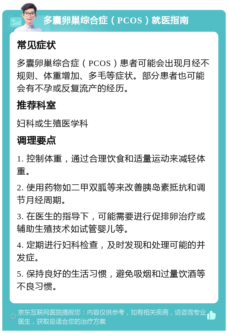 多囊卵巢综合症（PCOS）就医指南 常见症状 多囊卵巢综合症（PCOS）患者可能会出现月经不规则、体重增加、多毛等症状。部分患者也可能会有不孕或反复流产的经历。 推荐科室 妇科或生殖医学科 调理要点 1. 控制体重，通过合理饮食和适量运动来减轻体重。 2. 使用药物如二甲双胍等来改善胰岛素抵抗和调节月经周期。 3. 在医生的指导下，可能需要进行促排卵治疗或辅助生殖技术如试管婴儿等。 4. 定期进行妇科检查，及时发现和处理可能的并发症。 5. 保持良好的生活习惯，避免吸烟和过量饮酒等不良习惯。