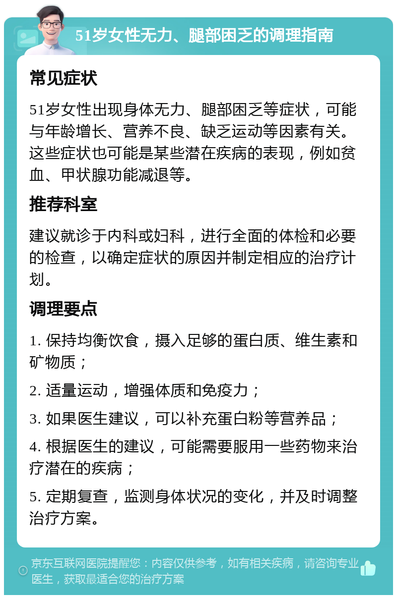 51岁女性无力、腿部困乏的调理指南 常见症状 51岁女性出现身体无力、腿部困乏等症状，可能与年龄增长、营养不良、缺乏运动等因素有关。这些症状也可能是某些潜在疾病的表现，例如贫血、甲状腺功能减退等。 推荐科室 建议就诊于内科或妇科，进行全面的体检和必要的检查，以确定症状的原因并制定相应的治疗计划。 调理要点 1. 保持均衡饮食，摄入足够的蛋白质、维生素和矿物质； 2. 适量运动，增强体质和免疫力； 3. 如果医生建议，可以补充蛋白粉等营养品； 4. 根据医生的建议，可能需要服用一些药物来治疗潜在的疾病； 5. 定期复查，监测身体状况的变化，并及时调整治疗方案。