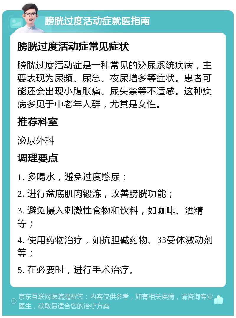 膀胱过度活动症就医指南 膀胱过度活动症常见症状 膀胱过度活动症是一种常见的泌尿系统疾病，主要表现为尿频、尿急、夜尿增多等症状。患者可能还会出现小腹胀痛、尿失禁等不适感。这种疾病多见于中老年人群，尤其是女性。 推荐科室 泌尿外科 调理要点 1. 多喝水，避免过度憋尿； 2. 进行盆底肌肉锻炼，改善膀胱功能； 3. 避免摄入刺激性食物和饮料，如咖啡、酒精等； 4. 使用药物治疗，如抗胆碱药物、β3受体激动剂等； 5. 在必要时，进行手术治疗。