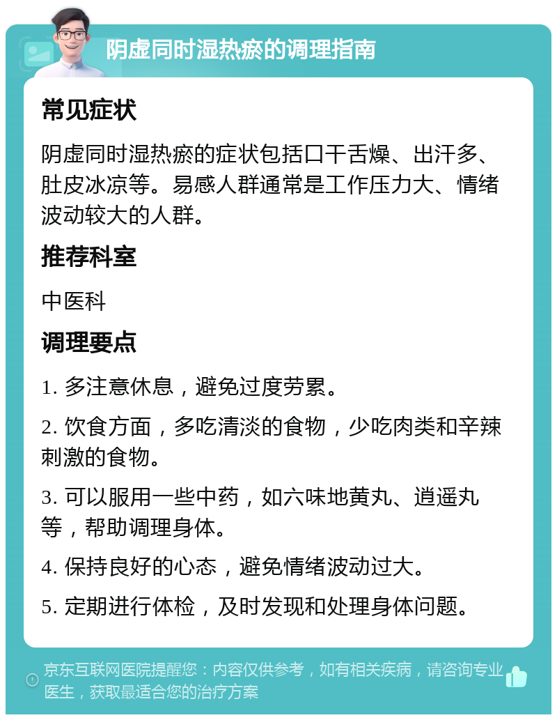 阴虚同时湿热瘀的调理指南 常见症状 阴虚同时湿热瘀的症状包括口干舌燥、出汗多、肚皮冰凉等。易感人群通常是工作压力大、情绪波动较大的人群。 推荐科室 中医科 调理要点 1. 多注意休息，避免过度劳累。 2. 饮食方面，多吃清淡的食物，少吃肉类和辛辣刺激的食物。 3. 可以服用一些中药，如六味地黄丸、逍遥丸等，帮助调理身体。 4. 保持良好的心态，避免情绪波动过大。 5. 定期进行体检，及时发现和处理身体问题。