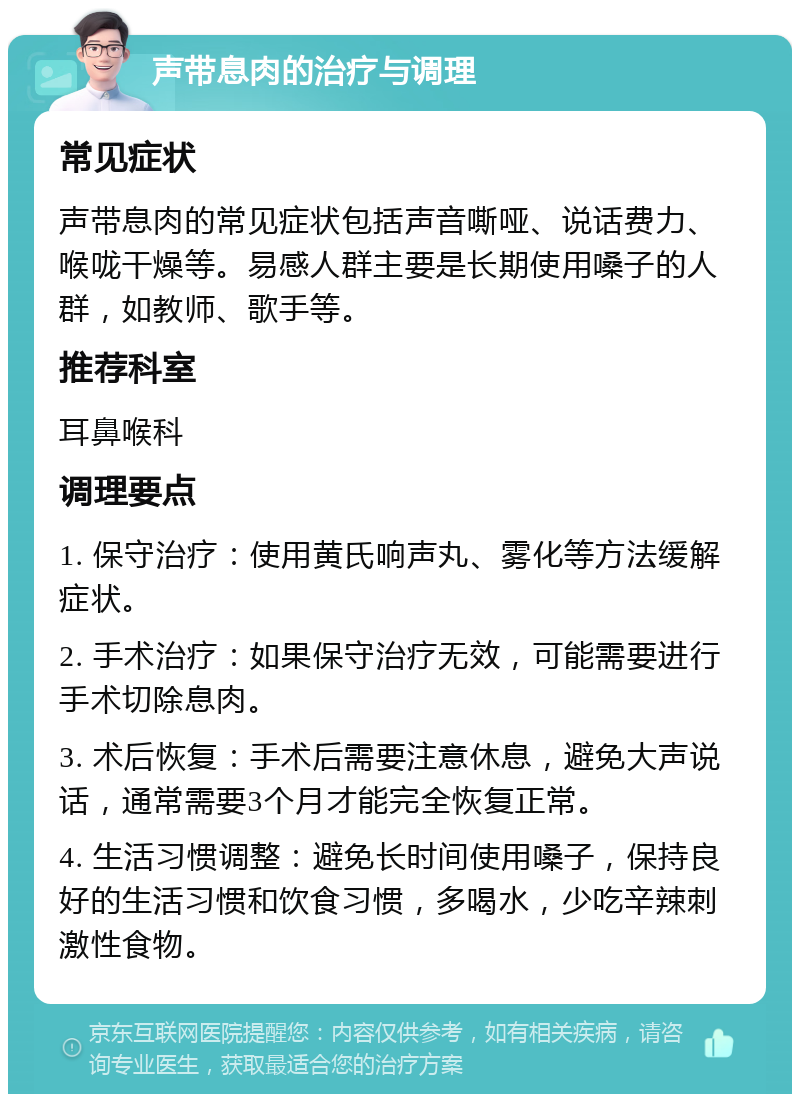 声带息肉的治疗与调理 常见症状 声带息肉的常见症状包括声音嘶哑、说话费力、喉咙干燥等。易感人群主要是长期使用嗓子的人群，如教师、歌手等。 推荐科室 耳鼻喉科 调理要点 1. 保守治疗：使用黄氏响声丸、雾化等方法缓解症状。 2. 手术治疗：如果保守治疗无效，可能需要进行手术切除息肉。 3. 术后恢复：手术后需要注意休息，避免大声说话，通常需要3个月才能完全恢复正常。 4. 生活习惯调整：避免长时间使用嗓子，保持良好的生活习惯和饮食习惯，多喝水，少吃辛辣刺激性食物。