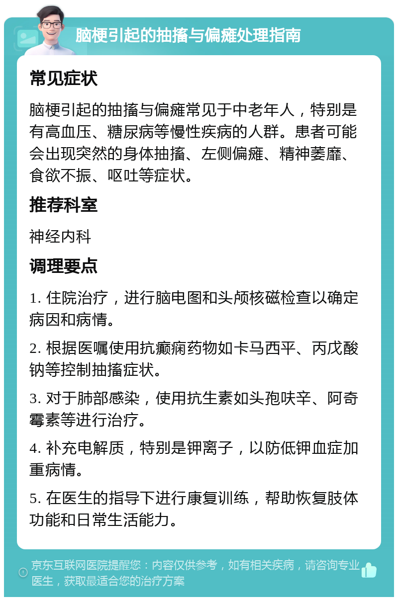 脑梗引起的抽搐与偏瘫处理指南 常见症状 脑梗引起的抽搐与偏瘫常见于中老年人，特别是有高血压、糖尿病等慢性疾病的人群。患者可能会出现突然的身体抽搐、左侧偏瘫、精神萎靡、食欲不振、呕吐等症状。 推荐科室 神经内科 调理要点 1. 住院治疗，进行脑电图和头颅核磁检查以确定病因和病情。 2. 根据医嘱使用抗癫痫药物如卡马西平、丙戊酸钠等控制抽搐症状。 3. 对于肺部感染，使用抗生素如头孢呋辛、阿奇霉素等进行治疗。 4. 补充电解质，特别是钾离子，以防低钾血症加重病情。 5. 在医生的指导下进行康复训练，帮助恢复肢体功能和日常生活能力。