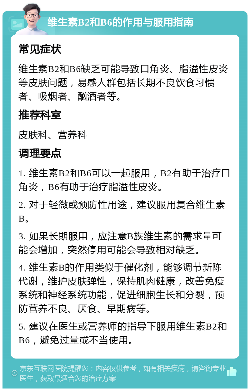 维生素B2和B6的作用与服用指南 常见症状 维生素B2和B6缺乏可能导致口角炎、脂溢性皮炎等皮肤问题，易感人群包括长期不良饮食习惯者、吸烟者、酗酒者等。 推荐科室 皮肤科、营养科 调理要点 1. 维生素B2和B6可以一起服用，B2有助于治疗口角炎，B6有助于治疗脂溢性皮炎。 2. 对于轻微或预防性用途，建议服用复合维生素B。 3. 如果长期服用，应注意B族维生素的需求量可能会增加，突然停用可能会导致相对缺乏。 4. 维生素B的作用类似于催化剂，能够调节新陈代谢，维护皮肤弹性，保持肌肉健康，改善免疫系统和神经系统功能，促进细胞生长和分裂，预防营养不良、厌食、早期病等。 5. 建议在医生或营养师的指导下服用维生素B2和B6，避免过量或不当使用。