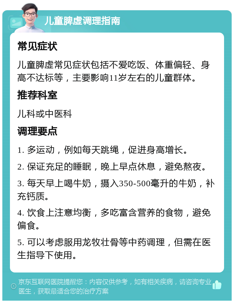 儿童脾虚调理指南 常见症状 儿童脾虚常见症状包括不爱吃饭、体重偏轻、身高不达标等，主要影响11岁左右的儿童群体。 推荐科室 儿科或中医科 调理要点 1. 多运动，例如每天跳绳，促进身高增长。 2. 保证充足的睡眠，晚上早点休息，避免熬夜。 3. 每天早上喝牛奶，摄入350-500毫升的牛奶，补充钙质。 4. 饮食上注意均衡，多吃富含营养的食物，避免偏食。 5. 可以考虑服用龙牧壮骨等中药调理，但需在医生指导下使用。