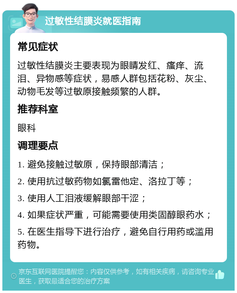 过敏性结膜炎就医指南 常见症状 过敏性结膜炎主要表现为眼睛发红、瘙痒、流泪、异物感等症状，易感人群包括花粉、灰尘、动物毛发等过敏原接触频繁的人群。 推荐科室 眼科 调理要点 1. 避免接触过敏原，保持眼部清洁； 2. 使用抗过敏药物如氯雷他定、洛拉丁等； 3. 使用人工泪液缓解眼部干涩； 4. 如果症状严重，可能需要使用类固醇眼药水； 5. 在医生指导下进行治疗，避免自行用药或滥用药物。