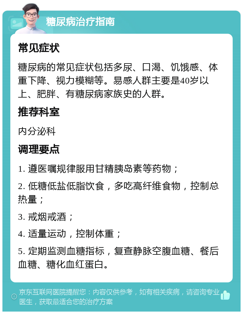 糖尿病治疗指南 常见症状 糖尿病的常见症状包括多尿、口渴、饥饿感、体重下降、视力模糊等。易感人群主要是40岁以上、肥胖、有糖尿病家族史的人群。 推荐科室 内分泌科 调理要点 1. 遵医嘱规律服用甘精胰岛素等药物； 2. 低糖低盐低脂饮食，多吃高纤维食物，控制总热量； 3. 戒烟戒酒； 4. 适量运动，控制体重； 5. 定期监测血糖指标，复查静脉空腹血糖、餐后血糖、糖化血红蛋白。