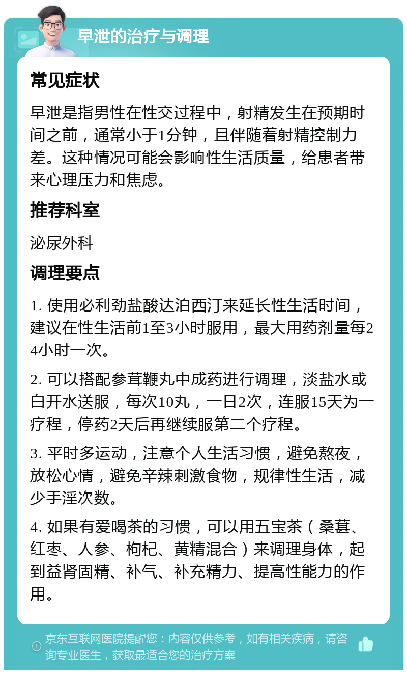 早泄的治疗与调理 常见症状 早泄是指男性在性交过程中，射精发生在预期时间之前，通常小于1分钟，且伴随着射精控制力差。这种情况可能会影响性生活质量，给患者带来心理压力和焦虑。 推荐科室 泌尿外科 调理要点 1. 使用必利劲盐酸达泊西汀来延长性生活时间，建议在性生活前1至3小时服用，最大用药剂量每24小时一次。 2. 可以搭配参茸鞭丸中成药进行调理，淡盐水或白开水送服，每次10丸，一日2次，连服15天为一疗程，停药2天后再继续服第二个疗程。 3. 平时多运动，注意个人生活习惯，避免熬夜，放松心情，避免辛辣刺激食物，规律性生活，减少手淫次数。 4. 如果有爱喝茶的习惯，可以用五宝茶（桑葚、红枣、人参、枸杞、黄精混合）来调理身体，起到益肾固精、补气、补充精力、提高性能力的作用。