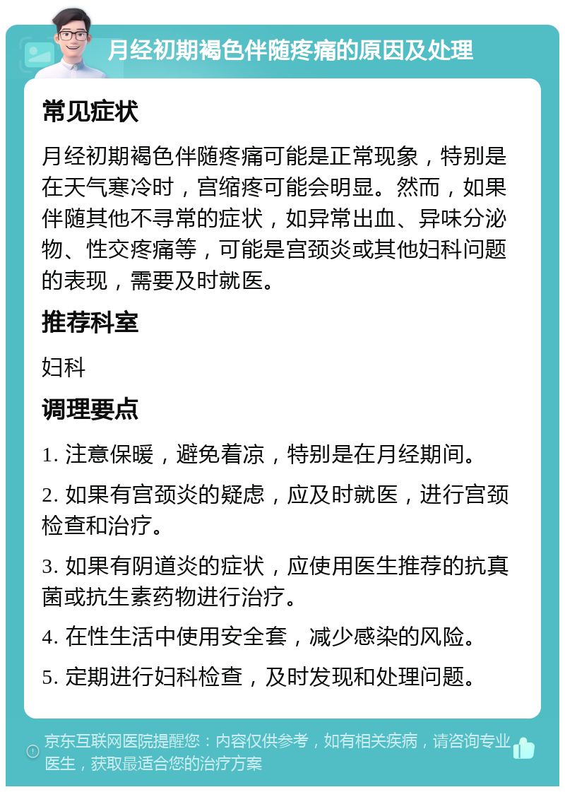 月经初期褐色伴随疼痛的原因及处理 常见症状 月经初期褐色伴随疼痛可能是正常现象，特别是在天气寒冷时，宫缩疼可能会明显。然而，如果伴随其他不寻常的症状，如异常出血、异味分泌物、性交疼痛等，可能是宫颈炎或其他妇科问题的表现，需要及时就医。 推荐科室 妇科 调理要点 1. 注意保暖，避免着凉，特别是在月经期间。 2. 如果有宫颈炎的疑虑，应及时就医，进行宫颈检查和治疗。 3. 如果有阴道炎的症状，应使用医生推荐的抗真菌或抗生素药物进行治疗。 4. 在性生活中使用安全套，减少感染的风险。 5. 定期进行妇科检查，及时发现和处理问题。