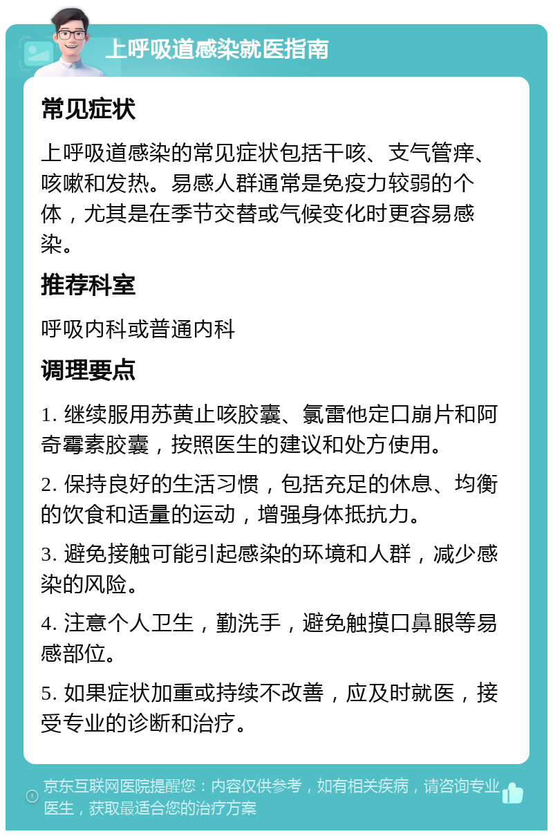 上呼吸道感染就医指南 常见症状 上呼吸道感染的常见症状包括干咳、支气管痒、咳嗽和发热。易感人群通常是免疫力较弱的个体，尤其是在季节交替或气候变化时更容易感染。 推荐科室 呼吸内科或普通内科 调理要点 1. 继续服用苏黄止咳胶囊、氯雷他定口崩片和阿奇霉素胶囊，按照医生的建议和处方使用。 2. 保持良好的生活习惯，包括充足的休息、均衡的饮食和适量的运动，增强身体抵抗力。 3. 避免接触可能引起感染的环境和人群，减少感染的风险。 4. 注意个人卫生，勤洗手，避免触摸口鼻眼等易感部位。 5. 如果症状加重或持续不改善，应及时就医，接受专业的诊断和治疗。