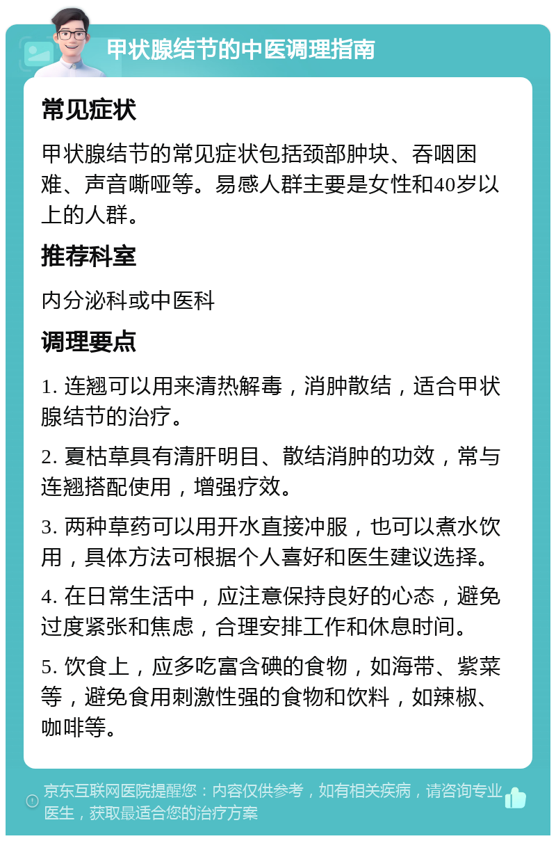 甲状腺结节的中医调理指南 常见症状 甲状腺结节的常见症状包括颈部肿块、吞咽困难、声音嘶哑等。易感人群主要是女性和40岁以上的人群。 推荐科室 内分泌科或中医科 调理要点 1. 连翘可以用来清热解毒，消肿散结，适合甲状腺结节的治疗。 2. 夏枯草具有清肝明目、散结消肿的功效，常与连翘搭配使用，增强疗效。 3. 两种草药可以用开水直接冲服，也可以煮水饮用，具体方法可根据个人喜好和医生建议选择。 4. 在日常生活中，应注意保持良好的心态，避免过度紧张和焦虑，合理安排工作和休息时间。 5. 饮食上，应多吃富含碘的食物，如海带、紫菜等，避免食用刺激性强的食物和饮料，如辣椒、咖啡等。