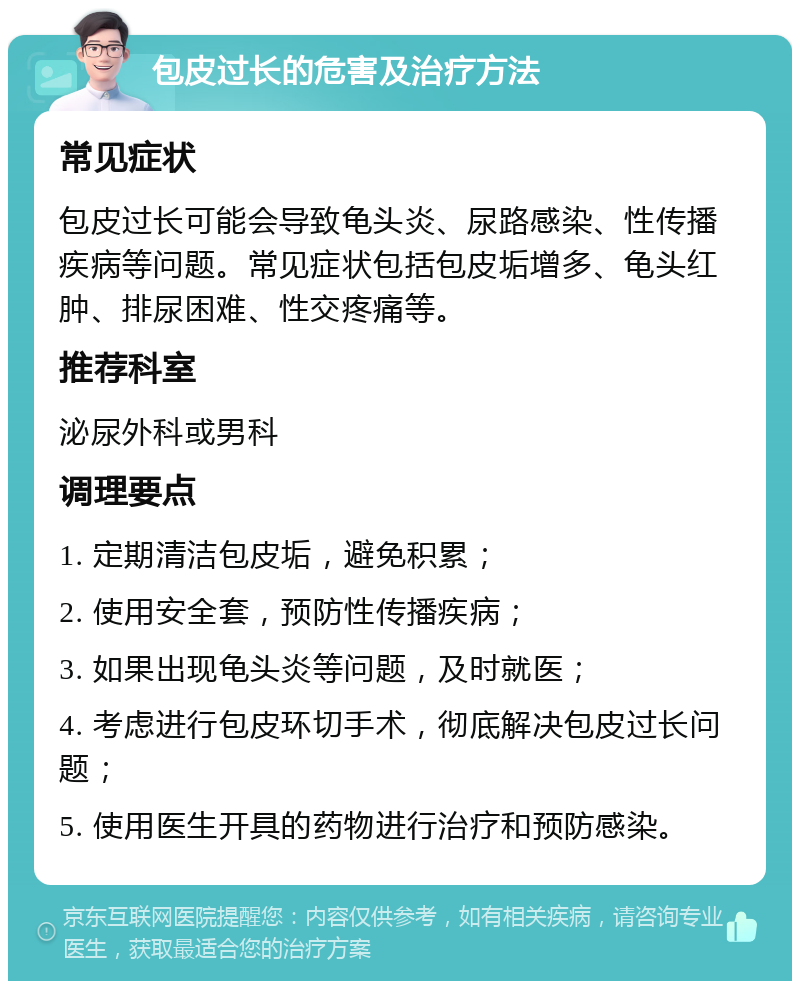 包皮过长的危害及治疗方法 常见症状 包皮过长可能会导致龟头炎、尿路感染、性传播疾病等问题。常见症状包括包皮垢增多、龟头红肿、排尿困难、性交疼痛等。 推荐科室 泌尿外科或男科 调理要点 1. 定期清洁包皮垢，避免积累； 2. 使用安全套，预防性传播疾病； 3. 如果出现龟头炎等问题，及时就医； 4. 考虑进行包皮环切手术，彻底解决包皮过长问题； 5. 使用医生开具的药物进行治疗和预防感染。