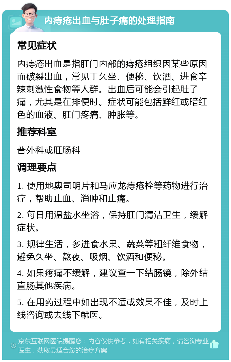 内痔疮出血与肚子痛的处理指南 常见症状 内痔疮出血是指肛门内部的痔疮组织因某些原因而破裂出血，常见于久坐、便秘、饮酒、进食辛辣刺激性食物等人群。出血后可能会引起肚子痛，尤其是在排便时。症状可能包括鲜红或暗红色的血液、肛门疼痛、肿胀等。 推荐科室 普外科或肛肠科 调理要点 1. 使用地奥司明片和马应龙痔疮栓等药物进行治疗，帮助止血、消肿和止痛。 2. 每日用温盐水坐浴，保持肛门清洁卫生，缓解症状。 3. 规律生活，多进食水果、蔬菜等粗纤维食物，避免久坐、熬夜、吸烟、饮酒和便秘。 4. 如果疼痛不缓解，建议查一下结肠镜，除外结直肠其他疾病。 5. 在用药过程中如出现不适或效果不佳，及时上线咨询或去线下就医。