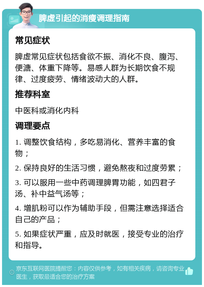 脾虚引起的消瘦调理指南 常见症状 脾虚常见症状包括食欲不振、消化不良、腹泻、便溏、体重下降等。易感人群为长期饮食不规律、过度疲劳、情绪波动大的人群。 推荐科室 中医科或消化内科 调理要点 1. 调整饮食结构，多吃易消化、营养丰富的食物； 2. 保持良好的生活习惯，避免熬夜和过度劳累； 3. 可以服用一些中药调理脾胃功能，如四君子汤、补中益气汤等； 4. 增肌粉可以作为辅助手段，但需注意选择适合自己的产品； 5. 如果症状严重，应及时就医，接受专业的治疗和指导。