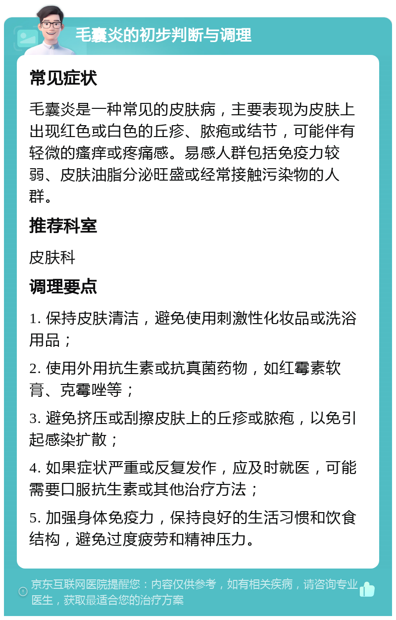 毛囊炎的初步判断与调理 常见症状 毛囊炎是一种常见的皮肤病，主要表现为皮肤上出现红色或白色的丘疹、脓疱或结节，可能伴有轻微的瘙痒或疼痛感。易感人群包括免疫力较弱、皮肤油脂分泌旺盛或经常接触污染物的人群。 推荐科室 皮肤科 调理要点 1. 保持皮肤清洁，避免使用刺激性化妆品或洗浴用品； 2. 使用外用抗生素或抗真菌药物，如红霉素软膏、克霉唑等； 3. 避免挤压或刮擦皮肤上的丘疹或脓疱，以免引起感染扩散； 4. 如果症状严重或反复发作，应及时就医，可能需要口服抗生素或其他治疗方法； 5. 加强身体免疫力，保持良好的生活习惯和饮食结构，避免过度疲劳和精神压力。