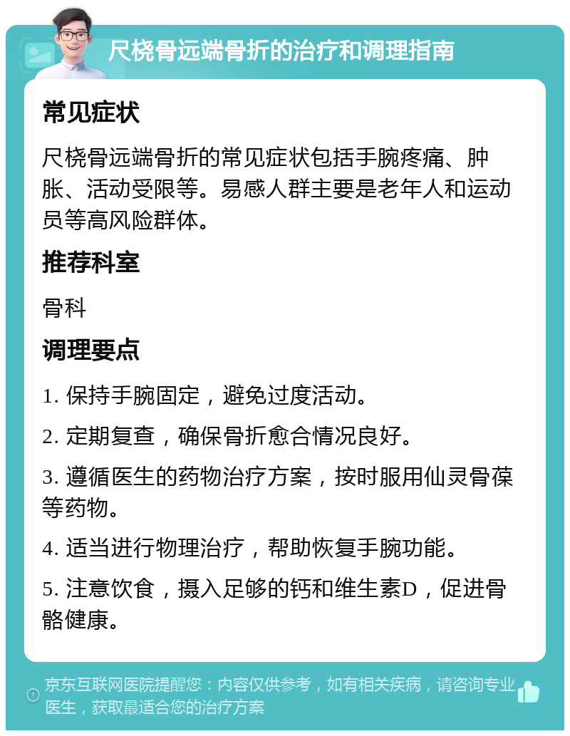 尺桡骨远端骨折的治疗和调理指南 常见症状 尺桡骨远端骨折的常见症状包括手腕疼痛、肿胀、活动受限等。易感人群主要是老年人和运动员等高风险群体。 推荐科室 骨科 调理要点 1. 保持手腕固定，避免过度活动。 2. 定期复查，确保骨折愈合情况良好。 3. 遵循医生的药物治疗方案，按时服用仙灵骨葆等药物。 4. 适当进行物理治疗，帮助恢复手腕功能。 5. 注意饮食，摄入足够的钙和维生素D，促进骨骼健康。