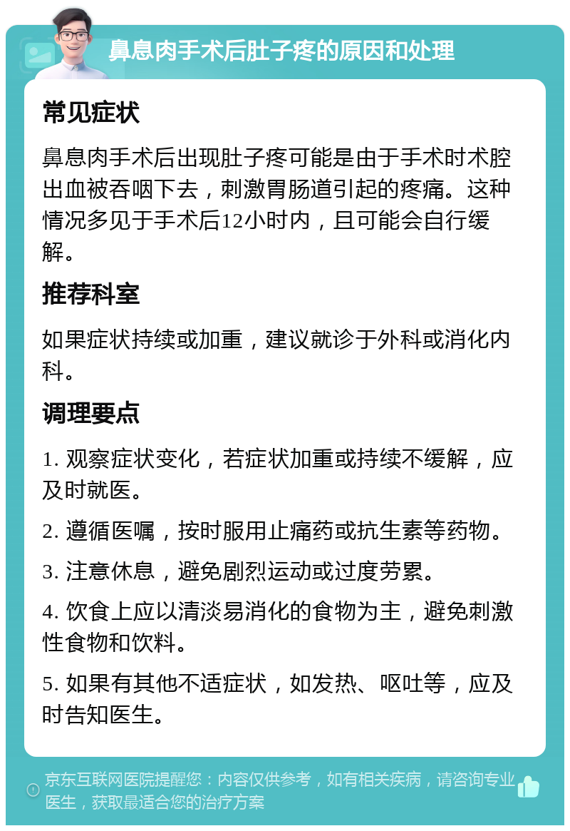 鼻息肉手术后肚子疼的原因和处理 常见症状 鼻息肉手术后出现肚子疼可能是由于手术时术腔出血被吞咽下去，刺激胃肠道引起的疼痛。这种情况多见于手术后12小时内，且可能会自行缓解。 推荐科室 如果症状持续或加重，建议就诊于外科或消化内科。 调理要点 1. 观察症状变化，若症状加重或持续不缓解，应及时就医。 2. 遵循医嘱，按时服用止痛药或抗生素等药物。 3. 注意休息，避免剧烈运动或过度劳累。 4. 饮食上应以清淡易消化的食物为主，避免刺激性食物和饮料。 5. 如果有其他不适症状，如发热、呕吐等，应及时告知医生。