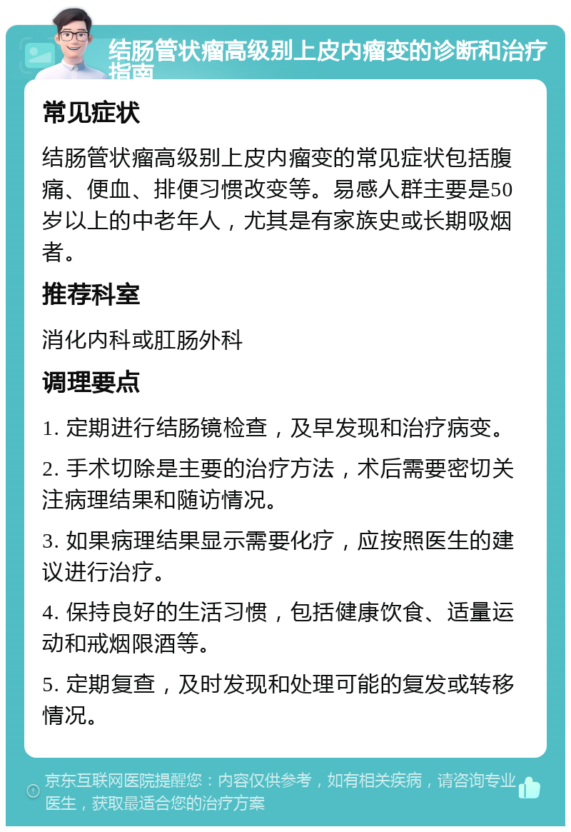 结肠管状瘤高级别上皮内瘤变的诊断和治疗指南 常见症状 结肠管状瘤高级别上皮内瘤变的常见症状包括腹痛、便血、排便习惯改变等。易感人群主要是50岁以上的中老年人，尤其是有家族史或长期吸烟者。 推荐科室 消化内科或肛肠外科 调理要点 1. 定期进行结肠镜检查，及早发现和治疗病变。 2. 手术切除是主要的治疗方法，术后需要密切关注病理结果和随访情况。 3. 如果病理结果显示需要化疗，应按照医生的建议进行治疗。 4. 保持良好的生活习惯，包括健康饮食、适量运动和戒烟限酒等。 5. 定期复查，及时发现和处理可能的复发或转移情况。