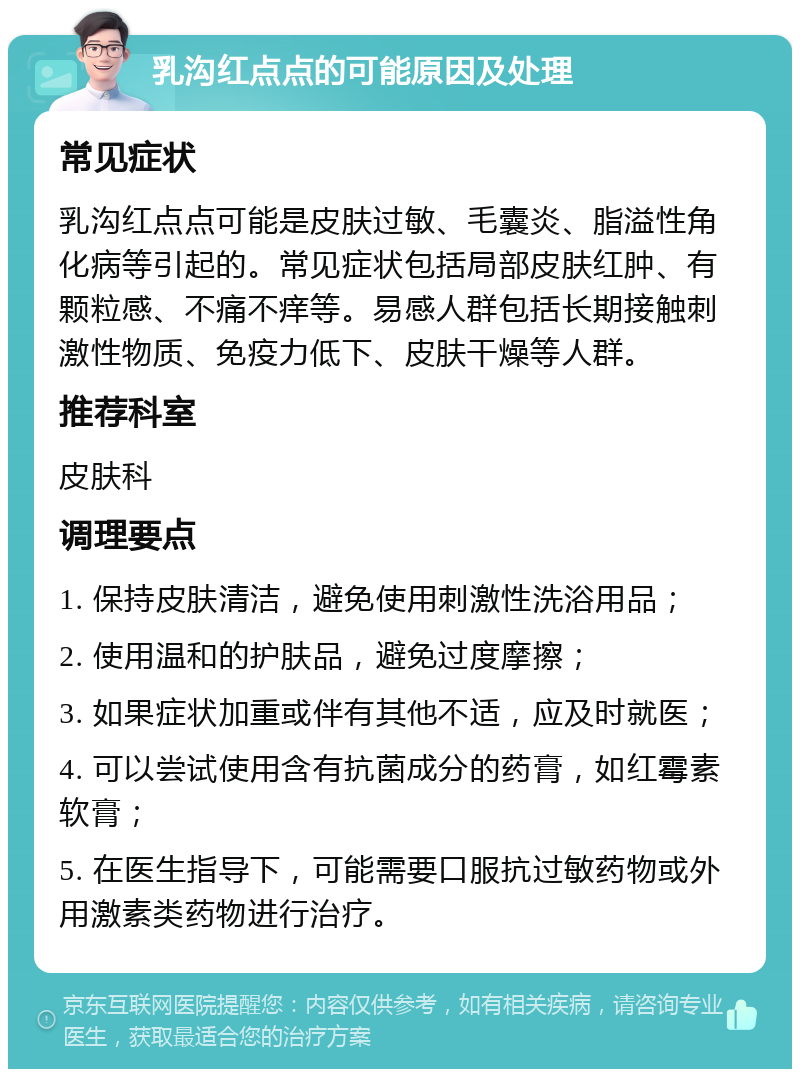 乳沟红点点的可能原因及处理 常见症状 乳沟红点点可能是皮肤过敏、毛囊炎、脂溢性角化病等引起的。常见症状包括局部皮肤红肿、有颗粒感、不痛不痒等。易感人群包括长期接触刺激性物质、免疫力低下、皮肤干燥等人群。 推荐科室 皮肤科 调理要点 1. 保持皮肤清洁，避免使用刺激性洗浴用品； 2. 使用温和的护肤品，避免过度摩擦； 3. 如果症状加重或伴有其他不适，应及时就医； 4. 可以尝试使用含有抗菌成分的药膏，如红霉素软膏； 5. 在医生指导下，可能需要口服抗过敏药物或外用激素类药物进行治疗。